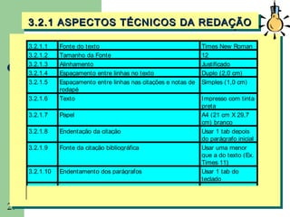 3.2.1 ASPECTOS TÉCNICOS DA REDAÇÃO
     3.2.1 ASPECTOS TÉCNICOS DA REDAÇÃO

     3.2.1.1    Fonte do texto                                     Times New Roman
     3.2.1.2    Tamanho da Fonte                                   12
     3.2.1.3    Alinhamento                                        Justificado
     3.2.1.4    Espaçamento entre linhas no texto                  Duplo (2,0 cm)
     3.2.1.5    Espaçamento entre linhas nas citações e notas de   Simples (1,0 cm)
                rodapé
     3.2.1.6    Texto                                              I mpresso com tinta
                                                                   preta
     3.2.1.7    Papel                                              A4 (21 cm X 29,7
                                                                   cm) branco
     3.2.1.8    Endentação da citação                              Usar 1 tab depois
                                                                   do parágrafo inicial
     3.2.1.9    Fonte da citação bibliográfica                     Usar uma menor
                                                                   que a do texto (Ex.
                                                                   Times 11)
     3.2.1.10   Endentamento dos parágrafos                        Usar 1 tab do
                                                                   teclado
     3.2.1.11   Endentamento das citações                          Usar 2 tab depois
                                                                   do parágrafo inicial
29
 