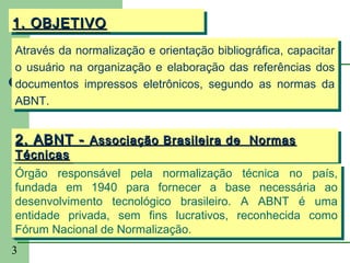 1. OBJETIVO
1. OBJETIVO
Através da normalização e orientação bibliográfica, capacitar
Através da normalização e orientação bibliográfica, capacitar
o usuário na organização e elaboração das referências dos
o usuário na organização e elaboração das referências dos
documentos impressos eletrônicos, segundo as normas da
documentos impressos eletrônicos, segundo as normas da
ABNT.
ABNT.


2. ABNT -- Associação Brasileira de Normas
2. ABNT Associação Brasileira de Normas
 Técnicas
  Técnicas
 Órgão responsável pela normalização técnica no país,
  Órgão responsável pela normalização técnica no país,
 fundada em 1940 para fornecer a base necessária ao
  fundada em 1940 para fornecer a base necessária ao
 desenvolvimento tecnológico brasileiro. A ABNT é uma
  desenvolvimento tecnológico brasileiro. A ABNT é uma
 entidade privada, sem fins lucrativos, reconhecida como
  entidade privada, sem fins lucrativos, reconhecida como
 Fórum Nacional de Normalização.
© Fórum Nacional de Normalização.
  GCS, 2003

3
 
