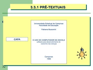 3.3.1 PRÉ-TEXTUAIS
            3.3.1 PRÉ-TEXTUAIS



              Universidade Estadual de Campinas
                    Faculdade de Educação

                      Fabiana Buscariol




     CAPA    O USO DO COMPUTADOR NA ESCOLA
                 software para desenvolvimento do
                       raciocínio nas crianças




                          Campinas
                            1999



32
 