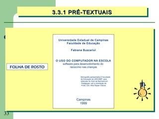 3.3.1 PRÉ-TEXTUAIS
                      3.3.1 PRÉ-TEXTUAIS



                        Universidade Estadual de Campinas
                              Faculdade de Educação

                                Fabiana Buscariol


                       O USO DO COMPUTADOR NA ESCOLA
                           software para desenvolvimento do
     FOLHA DE ROSTO              raciocínio nas crianças


                                       Monografia apresentada à Faculdade
                                       de Educação da UNICAMP, para
                                       obtenção do título de Bacharel em
                                        Pedagogia, sob a orientação da
                                        Profa. Dra. Afira Ripper Vianna.




                                    Campinas
                                      1999


33
 