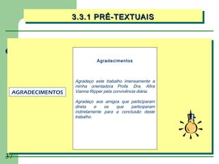 3.3.1 PRÉ-TEXTUAIS
                  3.3.1 PRÉ-TEXTUAIS




                            Agradecimentos



                  Agradeço este trabalho imensamente a
                  minha orientadora Profa. Dra. Afira
 AGRADECIMENTOS   Vianna Ripper pela convivência diária.

                  Agradeço aos amigos que participaram
                  direta    e   os   que    participaram
                  indiretamente para a conclusão deste
                  trabalho.




37
 