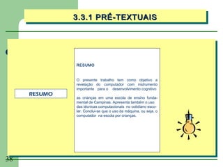 3.3.1 PRÉ-TEXTUAIS
              3.3.1 PRÉ-TEXTUAIS




              RESUMO


              O presente trabalho tem como objetivo a
              revelação do computador com instrumento
              importante para o desenvolvimento cognitivo
     RESUMO
              as crianças em uma escola de ensino funda-
              mental de Campinas. Apresenta também o uso
              das técnicas computacionais no cotidiano esco-
              lar. Conclui-se que o uso da máquina, ou seja, o
              computador na escola por crianças.




38
 
