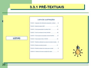 3.3.1 PRÉ-TEXTUAIS
              3.3.1 PRÉ-TEXTUAIS


                                     LISTA DE ILUSTRAÇÕES

              FIGURA 1 -Integração entre bibliotecário-pesquisador, professor ....... 30


              FIGURA 2 -Modelo de sistema MIDI................................................... 25


              FIGURA 3 -Tela de apresentação do software Paint............................64


              FIGURA 4 -Tela do processador de texto WordPad.............................66


              FIGURA 5 -Tela de ajuda do processador de texto WordPad...............67


     LISTAS   FIGURA 6 -Tela principal do Micro CDS/ISIS......................................69


              FIGURA 7 -Planilha de definição dos campos de entrada de dados......70


              FIGURA 8 -Planilha de entrada de dados........................................... 70


              FIGURA 9 -Planilha de seleção dos campos para inversão ..................70


              FIGURA 10 -Planilha do formato de exibição dos dados ...................... 71




39
 