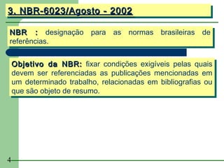 3. NBR-6023/Agosto -- 2002
3. NBR-6023/Agosto 2002

NBR :: designação para as normas brasileiras de
 NBR        designação para as normas brasileiras de
referências.
 referências.

    Objetivo da NBR: fixar condições exigíveis pelas quais
    Objetivo da NBR: fixar condições exigíveis pelas quais
    devem ser referenciadas as publicações mencionadas em
    devem ser referenciadas as publicações mencionadas em
    um determinado trabalho, relacionadas em bibliografias ou
    um determinado trabalho, relacionadas em bibliografias ou
    que são objeto de resumo.
    que são objeto de resumo.




4
 