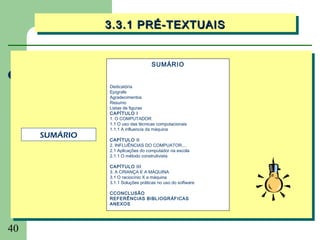 3.3.1 PRÉ-TEXTUAIS
               3.3.1 PRÉ-TEXTUAIS


                                   SUMÁRIO


               Dedicatória
               Epígrafe
               Agradecimentos
               Resumo
               Listas de figuras
               CAPÍTULO I
               1. O COMPUTADOR
               1.1 O uso das técnicas computacionais
               1.1.1 A influencia da máquina
     SUMÁRIO   CAPÍTULO II
               2. INFLUÊNCIAS DO COMPUATOR....
               2.1 Aplicações do computador na escola
               2.1.1 O método construtivista

               CAPÍTULO III
               3. A CRIANÇA E A MÁQUINA
               3.1 O raciocínio X a máquina
               3.1.1 Soluções práticas no uso do software

               CCONCLUSÃO
               REFERÊNCIAS BIBLIOGRÁFICAS
               ANEXOS




40
 