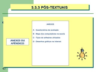 3.3.3 PÓS-TEXTUAIS
                 3.3.3 PÓS-TEXTUAIS



                                 ANEXOS


                 A - Questionários de avaliação

                 B - Mapa dos computadores na escola

                 C - Tipos de softwares utilizados
     ANEXOS OU   D - Desenhos gráficos na Internet
     APÊNDICES




43
 
