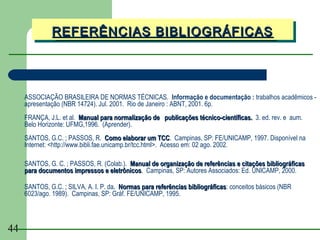 REFERÊNCIAS BIBLIOGRÁFICAS
              REFERÊNCIAS BIBLIOGRÁFICAS



     ASSOCIAÇÃO BRASILEIRA DE NORMAS TÉCNICAS. Informação e documentação : trabalhos acadêmicos -
     apresentação (NBR 14724). Jul. 2001. Rio de Janeiro : ABNT, 2001. 6p.
     FRANÇA, J.L. et al. Manual para normalização de publicações técnico-científicas. 3. ed. rev. e aum.
     Belo Horizonte: UFMG,1996. (Aprender).
     SANTOS, G.C. ; PASSOS, R. Como elaborar um TCC. Campinas, SP: FE/UNICAMP, 1997. Disponível na
                                                          TCC
     Internet: <http://www.bibli.fae.unicamp.br/tcc.html>. Acesso em: 02 ago. 2002.

     SANTOS, G. C. ; PASSOS, R. (Colab.). Manual de organização de referências e citações bibliográficas
     para documentos impressos e eletrônicos. Campinas, SP: Autores Associados: Ed. UNICAMP, 2000.
                                  eletrônicos

     SANTOS, G.C. ; SILVA, A. I. P. da. Normas para referências bibliográficas: conceitos básicos (NBR
                                                                bibliográficas
     6023/ago. 1989). Campinas, SP: Gráf. FE/UNICAMP, 1995.




44
 