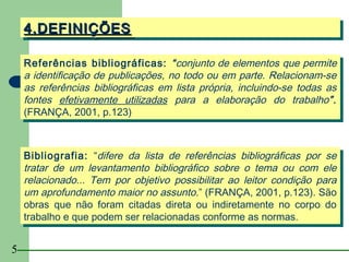 4.DEFINIÇÕES
    4.DEFINIÇÕES

    Referências bibliográficas: “conjunto de elementos que permite
     Referências bibliográficas: “conjunto de elementos que permite
    a identificação de publicações, no todo ou em parte. Relacionam-se
     a identificação de publicações, no todo ou em parte. Relacionam-se
    as referências bibliográficas em lista própria, incluindo-se todas as
     as referências bibliográficas em lista própria, incluindo-se todas as
    fontes efetivamente utilizadas para a elaboração do trabalho”.
     fontes efetivamente utilizadas para a elaboração do trabalho”.
    (FRANÇA, 2001, p.123)
     (FRANÇA, 2001, p.123)


    Bibliografia: ““difere da lista de referências bibliográficas por se
     Bibliografia: difere da lista de referências bibliográficas por se
    tratar de um levantamento bibliográfico sobre o tema ou com ele
     tratar de um levantamento bibliográfico sobre o tema ou com ele
    relacionado... Tem por objetivo possibilitar ao leitor condição para
     relacionado... Tem por objetivo possibilitar ao leitor condição para
    um aprofundamento maior no assunto.” (FRANÇA, 2001, p.123). São
     um aprofundamento maior no assunto.” (FRANÇA, 2001, p.123). São
    obras que não foram citadas direta ou indiretamente no corpo do
     obras que não foram citadas direta ou indiretamente no corpo do
    trabalho e que podem ser relacionadas conforme as normas.
     trabalho e que podem ser relacionadas conforme as normas.

5
 