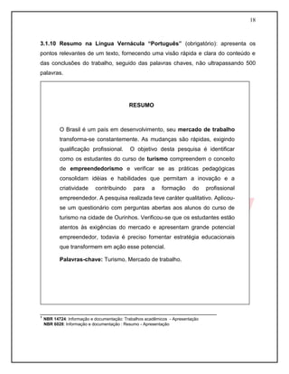 18



3.1.10 Resumo na Língua Vernácula “Português” (obrigatório): apresenta os
pontos relevantes de um texto, fornecendo uma visão rápida e clara do conteúdo e
das conclusões do trabalho, seguido das palavras chaves, não ultrapassando 500
palavras.




                                         RESUMO



        O Brasil é um país em desenvolvimento, seu mercado de trabalho
        transforma-se constantemente. As mudanças são rápidas, exigindo
        qualificação profissional.       O objetivo desta pesquisa é identificar
        como os estudantes do curso de turismo compreendem o conceito
        de empreendedorismo e verificar se as práticas pedagógicas
        consolidam idéias e habilidades que permitam a inovação e a
        criatividade     contribuindo      para    a    formação   do   profissional
        empreendedor. A pesquisa realizada teve caráter qualitativo. Aplicou-
        se um questionário com perguntas abertas aos alunos do curso de
        turismo na cidade de Ourinhos. Verificou-se que os estudantes estão
        atentos às exigências do mercado e apresentam grande potencial
        empreendedor, todavia é preciso fomentar estratégia educacionais
        que transformem em ação esse potencial.

        Palavras-chave: Turismo. Mercado de trabalho.




________________________________________________________
¹ NBR 14724: Informação e documentação: Trabalhos acadêmicos - Apresentação
 NBR 6028: Informação e documentação : Resumo - Apresentação
 