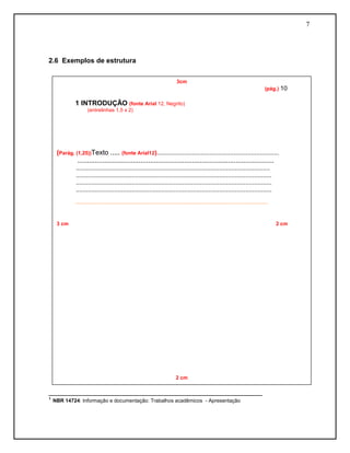 7




2.6 Exemplos de estrutura

                                                                                 3cm
                                                                                                                                               (pág.) 10

           1 INTRODUÇÃO (fonte Arial 12, Negrito)
                   (entrelinhas 1,5 x 2)




  (Parág. (1,25))Texto ..... (fonte Arial12)......................................................................
           .......................................................................................................
           ...............................................................................................................
           ................................................................................................................
           ................................................................................................................
           ................................................................................................................
           .......................................................................................................................................



  3 cm                                                                                                                                               2 cm




                                                                                 2 cm

________________________________________________________
¹ NBR 14724: Informação e documentação: Trabalhos acadêmicos - Apresentação




                                                                                  2cm
 