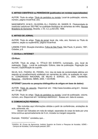 Prof. Fagioli                                                                              2

5. ARTIGO CIENTÍFICO ou PERIÓDICOS (publicados em revistas especializadas)

AUTOR. Título do artigo. Título do periódico ou revista, Local de publicação, volume,
número, página inicial-final, ano.

NASCIMENTO, W.M.O.; OLIVEIRA, B.J.; FAGIOLI, M.; SADER, R. Fitotoxicidade do
inseticida carbofuran 350 FMC na qualidade fisiológica de sementes de milho. Revista
Brasileira de Sementes, Brasília, v.18, n.2, p.242-245, 1996.


6. ARTIGO DE JORNAL

AUTOR. Título do artigo. Título do jornal, local, dia, mês, ano. Número ou Título do
caderno, seção ou suplemento, página inicial-final.

LANDIM, P.M.B. Situação dramática. Folha de São Paulo, São Paulo, 9, janeiro, 1991.
Cidades, p.8.

7. CD-Rom e INTERNET

CD-Rom:

AUTOR. Título do artigo. In: TÍTULO DO EVENTO, numeração., ano, local de
realização. Título... Local de publicação: Editora, data de publicação. Paginação (se
houver). Especificação do suporte.

SILVA, N.O.; FAGIOLI, M.; FESSEL, S.A. Uso do teste de condutividade elétrica em
seguida ao envelhecimento acelerado em sementes de milho na avaliação do vigor.
In: CONGRESSO NACIONAL DE MILHO E SORGO, 23., 2000, Uberlândia.
Resumos... Uberlândia: ABMS, 2000, 1 CD-ROM.

INTERNET (assunto ou pesquisa bibliográfica de artigos em base de dados):

AUTOR. Título do assunto. Disponível em: <http://www.ituiutaba.uemg.br>. Acesso
em: 24 ago. 2001

AUTOR. Título do artigo. Título do periódico ou revista, Local de publicação, volume,
número, ano. Disponível em: <endereço eletrônico>. Acesso em: data do acesso.

8. COMUNICAÇÃO PESSOAL

       São incluídas aqui informações obtidas a partir de conferências, anotações de
aula, entrevista, etc.
       Devem ser indicadas em nota de rodapé, separadas do corpo do texto por uma
linha contínua aproximadamente de 5 cm, iniciada na margem esquerda.

                    ∗
Exemplo: FAGIOLI constatou que...

∗
FAGIOLI, M. (Curso de Agronomia, Instituto Superior de Ensino e Pesquisa de Ituiutaba, UEMG -
 Campus de Ituiutaba). Comunicação pessoal, 2001.
 