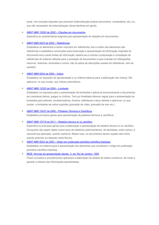 porte, com exceção daqueles que possuem sistematização própria (dicionários, vocabulários, etc.) ou
que não necessitam de sistematização (obras literárias em geral).



ABNT NBR 10520 de 2002 – Citações em documentos
Especifica as características exigíveis para apresentação de citações em documentos.



ABNT NBR 6023 de 2002 – Referências
Estabelece os elementos a serem incluídos em referências; fixa a ordem dos elementos das
referências e estabelece convenções para transcrição e apresentação da informação originada do
documento e/ou outras fontes de informação; destina-se a orientar a preparação e compilação de
referências de material utilizado para a produção de documentos e para inclusão em bibliografias,
resumos, resenhas, recensões e outros; não se aplica às descrições usadas em bibliotecas, nem as
substitui.



ABNT NBR 6034 de 2004 – Índice
Estabelece os requisitos de apresentação e os critérios básicos para a elaboração dos índices. Ela
aplica-se, no que couber, aos índices automáticos.



ABNT NBR 12225 de 2004 – Lombada
Estabelece os requisitos para a apresentação de lombadas e aplica-se exclusivamente a documentos
em caracteres latinos, gregos ou cirílicos. Tem por finalidade oferecer regras para a apresentação de
lombadas para editores, encadernadores, livreiros, bibliotecas e seus clientes e aplica-se, no que
couber, a lombadas de outros suportes (gravação de vídeo, gravação de som etc.).



ABNT NBR 15437 de 2006 – Pôsteres Técnicos e Científicos
Estabelece princípios gerais para apresentação de pôsteres técnicos e científicos.



ABNT NBR 10719 de 2011 – Relatório técnico e/ ou científico
Especifica os princípios gerais para a elaboração e apresentação de relatório técnico e/ ou científico.
Conquanto não sejam objeto outros tipos de relatórios (administrativos, de atividades, entre outros), é
opcional sua aplicação, quando oportuna. Nesse caso, os documentos devem sujeitar-sem tanto
quanto possível, ao disposto nesta Norma.



ABNT NBR 6022 de 2003 – Artigo em publicação periódica científica impressa
Estabelece um sistema para a apresentação dos elementos que constituem o artigo em publicação
periódica científica impressa.



IBGE. Normas de apresentação tabular. 3. ed. Rio de Janeiro, 1993
Fixam conceitos e procedimentos aplicáveis à elaboração de tabelas de dados numéricos, de modo a
garantir a clareza das informações apresentadas.

 