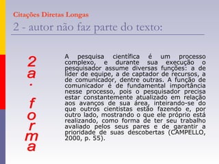 Citações Diretas Longas
2 - autor não faz parte do texto:
A pesquisa científica é um processo
complexo, e durante sua execução o
pesquisador assume diversas funções: a de
líder de equipe, a de captador de recursos, a
de comunicador, dentre outras. A função de
comunicador é de fundamental importância
nesse processo, pois o pesquisador precisa
estar constantemente atualizado em relação
aos avanços de sua área, inteirando-se do
que outros cientistas estão fazendo e, por
outro lado, mostrando o que ele próprio está
realizando, como forma de ter seu trabalho
avaliado pelos seus pares e de garantir a
prioridade de suas descobertas (CAMPELLO,
2000, p. 55).
 