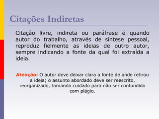 Citações Indiretas
Citação livre, indireta ou paráfrase é quando
autor do trabalho, através de síntese pessoal,
reproduz fielmente as ideias de outro autor,
sempre indicando a fonte da qual foi extraída a
ideia.
Atenção: O autor deve deixar clara a fonte de onde retirou
a ideia; o assunto abordado deve ser reescrito,
reorganizado, tomando cuidado para não ser confundido
com plágio.
 