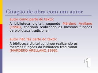 Citação de obra com um autor
- autor como parte do texto:
A biblioteca digital, segundo Márdero Arellano
(1998), continua realizando as mesmas funções
da biblioteca tradicional.
- autor não faz parte do texto:
A biblioteca digital continua realizando as
mesmas funções da biblioteca tradicional
(MÁRDERO ARELLANO,1998).
 
