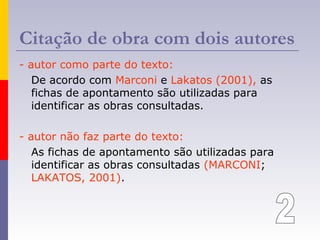 Citação de obra com dois autores
- autor como parte do texto:
De acordo com Marconi e Lakatos (2001), as
fichas de apontamento são utilizadas para
identificar as obras consultadas.
- autor não faz parte do texto:
As fichas de apontamento são utilizadas para
identificar as obras consultadas (MARCONI;
LAKATOS, 2001).
 