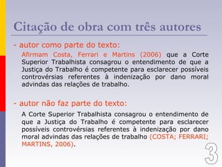Citação de obra com três autores
- autor como parte do texto:
Afirmam Costa, Ferrari e Martins (2006) que a Corte
Superior Trabalhista consagrou o entendimento de que a
Justiça do Trabalho é competente para esclarecer possíveis
controvérsias referentes à indenização por dano moral
advindas das relações de trabalho.
- autor não faz parte do texto:
A Corte Superior Trabalhista consagrou o entendimento de
que a Justiça do Trabalho é competente para esclarecer
possíveis controvérsias referentes à indenização por dano
moral advindas das relações de trabalho (COSTA; FERRARI;
MARTINS, 2006).
 