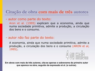 Citação de obra com mais de três autores
- autor como parte do texto:
Aron et al. (1995) explicam que a economia, ainda que
numa sociedade primitiva, admite a produção, a circulação
dos bens e o consumo.
- autor não faz parte do texto:
A economia, ainda que numa sociedade primitiva, admite a
produção, a circulação dos bens e o consumo (ARON et al,
1995).
Em obras com mais de três autores, cita-se apenas o sobrenome do primeiro autor
que aparece na obra, seguido da expressão et al. (e outros).
 