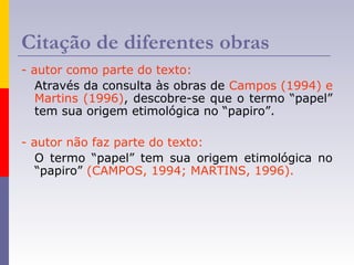 Citação de diferentes obras
- autor como parte do texto:
Através da consulta às obras de Campos (1994) e
Martins (1996), descobre-se que o termo “papel”
tem sua origem etimológica no “papiro”.
- autor não faz parte do texto:
O termo “papel” tem sua origem etimológica no
“papiro” (CAMPOS, 1994; MARTINS, 1996).
 