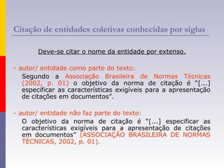 Citação de entidades coletivas conhecidas por siglas
Deve-se citar o nome da entidade por extenso.
- autor/ entidade como parte do texto:
Segundo a Associação Brasileira de Normas Técnicas
(2002, p. 01) o objetivo da norma de citação é “[...]
especificar as características exigíveis para a apresentação
de citações em documentos”.
- autor/ entidade não faz parte do texto:
O objetivo da norma de citação é “[...] especificar as
características exigíveis para a apresentação de citações
em documentos” (ASSOCIAÇÃO BRASILEIRA DE NORMAS
TÉCNICAS, 2002, p. 01).
 
