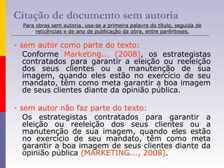 Citação de documento sem autoria
Para obras sem autoria, usa-se a primeira palavra do título, seguida de
reticências e de ano de publicação da obra, entre parênteses.
- sem autor como parte do texto:
Conforme Marketing... (2008), os estrategistas
contratados para garantir a eleição ou reeleição
dos seus clientes ou a manutenção de sua
imagem, quando eles estão no exercício de seu
mandato, têm como meta garantir a boa imagem
de seus clientes diante da opinião pública.
- sem autor não faz parte do texto:
Os estrategistas contratados para garantir a
eleição ou reeleição dos seus clientes ou a
manutenção de sua imagem, quando eles estão
no exercício de seu mandato, têm como meta
garantir a boa imagem de seus clientes diante da
opinião pública (MARKETING..., 2008).
 