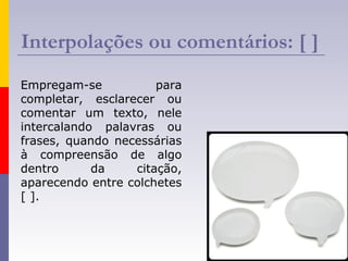 Interpolações ou comentários: [ ]
Empregam-se para
completar, esclarecer ou
comentar um texto, nele
intercalando palavras ou
frases, quando necessárias
à compreensão de algo
dentro da citação,
aparecendo entre colchetes
[ ].
 