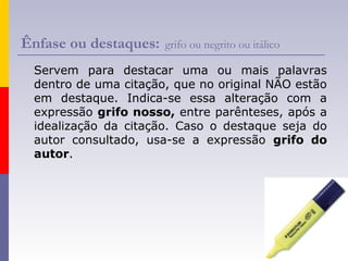 Ênfase ou destaques: grifo ou negrito ou itálico
Servem para destacar uma ou mais palavras
dentro de uma citação, que no original NÃO estão
em destaque. Indica-se essa alteração com a
expressão grifo nosso, entre parênteses, após a
idealização da citação. Caso o destaque seja do
autor consultado, usa-se a expressão grifo do
autor.
 