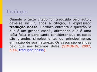 Tradução
Quando o texto citado for traduzido pelo autor,
deve-se incluir, após a citação, a expressão:
tradução nossa. Cardozo enfrenta a questão ‘o
que é um grande caso?’, afirmando que é uma
idéia falsa e paralisante considerar que os casos
são grandes simplesmente, ou principalmente,
em razão de sua natureza. Os casos são grandes
pelo que nós fazemos deles (SIMONIN, 2007,
p.14, tradução nossa).
 