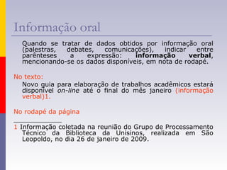 Informação oral
Quando se tratar de dados obtidos por informação oral
(palestras, debates, comunicações), indicar entre
parênteses a expressão: informação verbal,
mencionando-se os dados disponíveis, em nota de rodapé.
No texto:
Novo guia para elaboração de trabalhos acadêmicos estará
disponível on-line até o final do mês janeiro (informação
verbal)1.
No rodapé da página
____________
1 Informação coletada na reunião do Grupo de Processamento
Técnico da Biblioteca da Unisinos, realizada em São
Leopoldo, no dia 26 de janeiro de 2009.
 