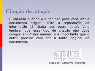 Citação de citação
É utilizada quando o autor não pode consultar o
documento original, feita a reprodução da
informação já citada por outro autor. Vale
lembrar que esse tipo de citação não deve
compor em maior número e é importante que o
autor procure consultar a fonte original do
documento.
(citado por, conforme, segundo)
 