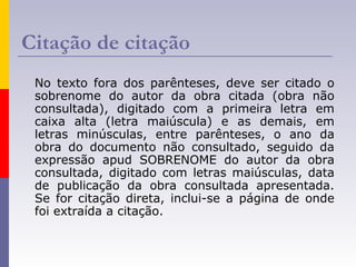 Citação de citação
No texto fora dos parênteses, deve ser citado o
sobrenome do autor da obra citada (obra não
consultada), digitado com a primeira letra em
caixa alta (letra maiúscula) e as demais, em
letras minúsculas, entre parênteses, o ano da
obra do documento não consultado, seguido da
expressão apud SOBRENOME do autor da obra
consultada, digitado com letras maiúsculas, data
de publicação da obra consultada apresentada.
Se for citação direta, inclui-se a página de onde
foi extraída a citação.
 