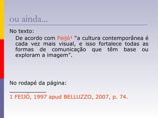 ou ainda...
No texto:
De acordo com Feijó¹ “a cultura contemporânea é
cada vez mais visual, e isso fortalece todas as
formas de comunicação que têm base ou
exploram a imagem”.
No rodapé da página:
___________
1 FEIJÓ, 1997 apud BELLUZZO, 2007, p. 74.
 