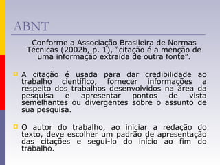 ABNT
Conforme a Associação Brasileira de Normas
Técnicas (2002b, p. 1), “citação é a menção de
uma informação extraída de outra fonte”.
 A citação é usada para dar credibilidade ao
trabalho científico, fornecer informações a
respeito dos trabalhos desenvolvidos na área da
pesquisa e apresentar pontos de vista
semelhantes ou divergentes sobre o assunto de
sua pesquisa.
 O autor do trabalho, ao iniciar a redação do
texto, deve escolher um padrão de apresentação
das citações e segui-lo do início ao fim do
trabalho.
 
