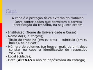 Capa
A capa é a proteção física externa do trabalho.
Deve conter dados que permitam a correta
identificação do trabalho, na seguinte ordem:
- Instituição (Nome da Universidade e Curso);
- Nome do(s) autor(es);
- Título do trabalho (em cx alta) – subtítulo (em cx
baixa), se houver;
- Número de volumes (se houver mais de um, deve
constar na capa a identificação do respectivo
volume);
- Local (cidade);
- Data (APENAS o ano de depósito/ou da entrega)
 