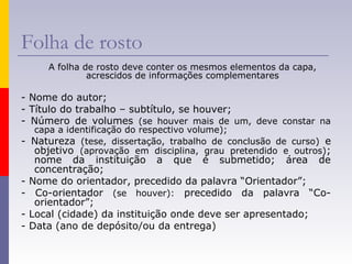 Folha de rosto
A folha de rosto deve conter os mesmos elementos da capa,
acrescidos de informações complementares
- Nome do autor;
- Título do trabalho – subtítulo, se houver;
- Número de volumes (se houver mais de um, deve constar na
capa a identificação do respectivo volume);
- Natureza (tese, dissertação, trabalho de conclusão de curso) e
objetivo (aprovação em disciplina, grau pretendido e outros);
nome da instituição a que é submetido; área de
concentração;
- Nome do orientador, precedido da palavra “Orientador”;
- Co-orientador (se houver): precedido da palavra “Co-
orientador”;
- Local (cidade) da instituição onde deve ser apresentado;
- Data (ano de depósito/ou da entrega)
 