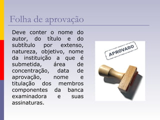 Folha de aprovação
Deve conter o nome do
autor, do título e do
subtítulo por extenso,
natureza, objetivo, nome
da instituição a que é
submetida, área de
concentração, data de
aprovação, nome e
titulação dos membros
componentes da banca
examinadora e suas
assinaturas.
 