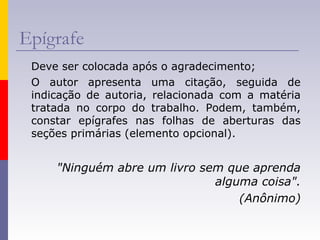 Epígrafe
Deve ser colocada após o agradecimento;
O autor apresenta uma citação, seguida de
indicação de autoria, relacionada com a matéria
tratada no corpo do trabalho. Podem, também,
constar epígrafes nas folhas de aberturas das
seções primárias (elemento opcional).
"Ninguém abre um livro sem que aprenda
alguma coisa".
(Anônimo)
 