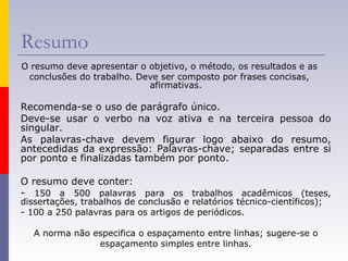 Resumo
O resumo deve apresentar o objetivo, o método, os resultados e as
conclusões do trabalho. Deve ser composto por frases concisas,
afirmativas.
Recomenda-se o uso de parágrafo único.
Deve-se usar o verbo na voz ativa e na terceira pessoa do
singular.
As palavras-chave devem figurar logo abaixo do resumo,
antecedidas da expressão: Palavras-chave; separadas entre si
por ponto e finalizadas também por ponto.
O resumo deve conter:
- 150 a 500 palavras para os trabalhos acadêmicos (teses,
dissertações, trabalhos de conclusão e relatórios técnico-científicos);
- 100 a 250 palavras para os artigos de periódicos.
A norma não especifica o espaçamento entre linhas; sugere-se o
espaçamento simples entre linhas.
 