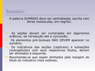 Sumário
A palavra SUMÁRIO deve ser centralizada, escrita com
letras maiúsculas, em negrito;
 As seções devem ser numeradas em algarismos
arábicos, da introdução até a conclusão;
 Os elementos pré-textuais NÃO DEVEM aparecer no
sumário;
 Os indicativos das seções (capítulos) e subseções
(subcapítulos) com seus respectivos títulos, devem
ser alinhados à esquerda.
 Recomenda-se que sejam alinhados pela margem do
título do indicativo mais extenso;
 
