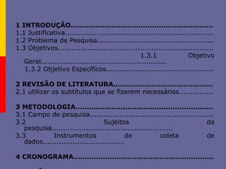 1 INTRODUÇÃO...............................................................
1.1 Justificativa.................................................................
1.2 Problema de Pesquisa...................................................
1.3 Objetivos....................................................................
1.3.1 Objetivo
Geral.......................................................
1.3.2 Objetivo Específicos...............................................
2 REVISÃO DE LITERATURA............................................
2.1 utilizar os subtítulos que se fizerem necessários...............
3 METODOLOGIA.............................................................
3.1 Campo de pesquisa......................................................
3.2 Sujeitos da
pesquisa.....................................................
3.3 Instrumentos de coleta de
dados....................................
4 CRONOGRAMA..............................................................
 