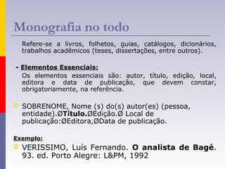 Monografia no todo
Refere-se a livros, folhetos, guias, catálogos, dicionários,
trabalhos acadêmicos (teses, dissertações, entre outros).
- Elementos Essenciais:
Os elementos essenciais são: autor, título, edição, local,
editora e data de publicação, que devem constar,
obrigatoriamente, na referência.
 SOBRENOME, Nome (s) do(s) autor(es) (pessoa,
entidade).ØTítulo.ØEdição.Ø Local de
publicação:ØEditora,ØData de publicação.
Exemplo:
 VERISSIMO, Luís Fernando. O analista de Bagé.
93. ed. Porto Alegre: L&PM, 1992
 