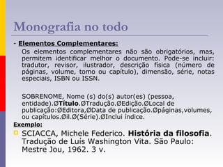 Monografia no todo
- Elementos Complementares:
Os elementos complementares não são obrigatórios, mas,
permitem identificar melhor o documento. Pode-se incluir:
tradutor, revisor, ilustrador, descrição física (número de
páginas, volume, tomo ou capítulo), dimensão, série, notas
especiais, ISBN ou ISSN.
SOBRENOME, Nome (s) do(s) autor(es) (pessoa,
entidade).ØTítulo.ØTradução.ØEdição.ØLocal de
publicação:ØEditora,ØData de publicação.Øpáginas,volumes,
ou capítulos.Øil.Ø(Série).ØInclui índice.
Exemplo:
 SCIACCA, Michele Federico. História da filosofia.
Tradução de Luís Washington Vita. São Paulo:
Mestre Jou, 1962. 3 v.
 