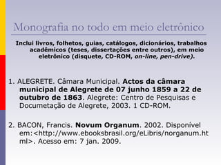 Monografia no todo em meio eletrônico
Inclui livros, folhetos, guias, catálogos, dicionários, trabalhos
acadêmicos (teses, dissertações entre outros), em meio
eletrônico (disquete, CD-ROM, on-line, pen-drive).
1. ALEGRETE. Câmara Municipal. Actos da câmara
municipal de Alegrete de 07 junho 1859 a 22 de
outubro de 1863. Alegrete: Centro de Pesquisas e
Documetação de Alegrete, 2003. 1 CD-ROM.
2. BACON, Francis. Novum Organum. 2002. Disponível
em:<http://www.ebooksbrasil.org/eLibris/norganum.ht
ml>. Acesso em: 7 jan. 2009.
 