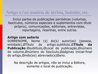 Artigo e/ou matéria de revista, boletim, etc.
Inclui partes de publicações periódicas (volumes,
fascículos, números especiais e suplementos com título
próprio), comunicações, editoriais, entrevistas,
reportagens, resenhas, entre outras.
Artigo com autoria
SOBRENOME, Nome (s) do(s) autor(es) (pessoa,
entidade).ØTítulo do artigo:subtítulo.ØTítulo da
Publicação:Øsubtítulo,ØLocal de publicação,Ønúmero
do volume,Ønúmero do fascículo,Øpáginas inicial-final
do artigo,Ømês(es) abreviado(s)Øano.
Na descrição de artigos, não se inclui a Editora,
somente o local de publicação.
 