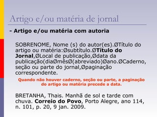 Artigo e/ou matéria de jornal
- Artigo e/ou matéria com autoria
SOBRENOME, Nome (s) do autor(es).ØTítulo do
artigo ou matéria:Øsubtítulo.ØTítulo do
Jornal,ØLocal de publicação,Ødata da
publicação(diaØmêsØ(abreviado)Øano.ØCaderno,
seção ou parte do jornal,Øpaginação
correspondente.
Quando não houver caderno, seção ou parte, a paginação
do artigo ou matéria precede a data.
BRETANHA, Thais. Manhã de sol e tarde com
chuva. Correio do Povo, Porto Alegre, ano 114,
n. 101, p. 20, 9 jan. 2009.
 