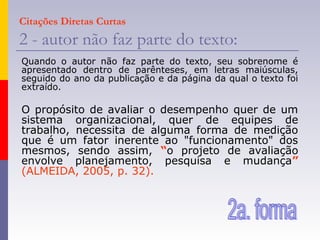 Citações Diretas Curtas
2 - autor não faz parte do texto:
Quando o autor não faz parte do texto, seu sobrenome é
apresentado dentro de parênteses, em letras maiúsculas,
seguido do ano da publicação e da página da qual o texto foi
extraído.
O propósito de avaliar o desempenho quer de um
sistema organizacional, quer de equipes de
trabalho, necessita de alguma forma de medição
que é um fator inerente ao "funcionamento" dos
mesmos, sendo assim, “o projeto de avaliação
envolve planejamento, pesquisa e mudança”
(ALMEIDA, 2005, p. 32).
 