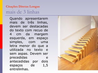 Citações Diretas Longas
mais de 3 linhas
Quando apresentarem
mais de três linhas,
devem ser destacadas
do texto com recuo de
4 cm da margem
esquerda, em espaço
simples, com uma
letra menor do que a
utilizada no texto e
sem aspas. Devem ser
precedidas e
antecedidas por dois
espaços de 1,5
entrelinhas.
 