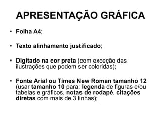 APRESENTAÇÃO GRÁFICA
• Folha A4;
• Texto alinhamento justificado;
• Digitado na cor preta (com exceção das
ilustrações que podem ser coloridas);
• Fonte Arial ou Times New Roman tamanho 12
(usar tamanho 10 para: legenda de figuras e/ou
tabelas e gráficos, notas de rodapé, citações
diretas com mais de 3 linhas);
 