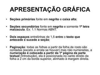 APRESENTAÇÃO GRÁFICA
• Seções primárias fonte em negrito e caixa alta;
• Seções secundárias fonte em negrito e somente 1ª letra
maiúscula. Ex: 1.1 Normas ABNT.
• Dois espaços entrelinhas de 1,5 entre o texto que
antecede e sucede a seção;
• Paginação: todas as folhas a partir da folha de rosto são
contadas (exceto a errata se houver) mas não numeradas, a
numeração é colocada a partir da 1ª página da parte
textual (Introdução), ela é posicionada no canto direito da
folha a 2 cm da borda superior, alinhado à margem direita.
 