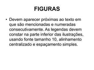 FIGURAS
• Devem aparecer próximas ao texto em
que são mencionadas e numeradas
consecutivamente. As legendas devem
constar na parte inferior das ilustrações,
usando fonte tamanho 10, alinhamento
centralizado e espaçamento simples.
 